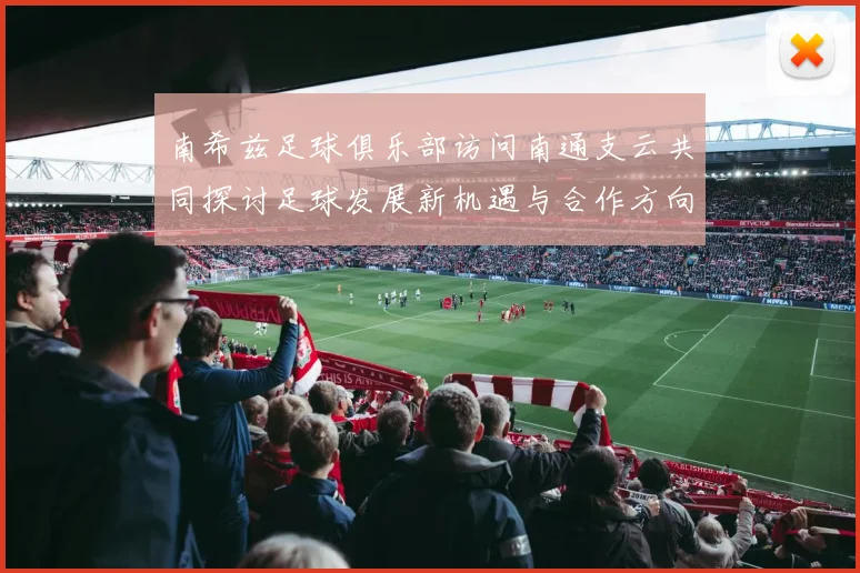南希兹足球俱乐部访问南通支云共同探讨足球发展新机遇与合作方向