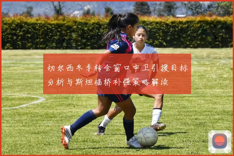 切尔西冬季转会窗口中卫引援目标分析与斯坦福桥补强策略解读
