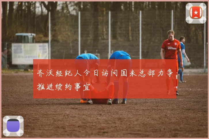 齐沃经纪人今日访问国米总部力争推进续约事宜
