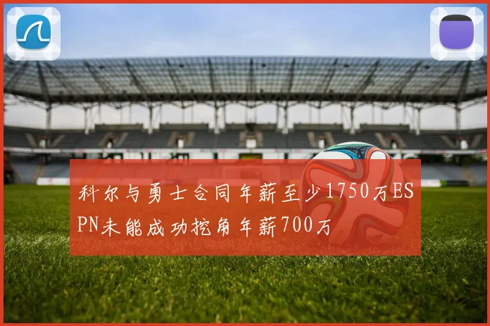 科尔与勇士合同年薪至少1750万ESPN未能成功挖角年薪700万