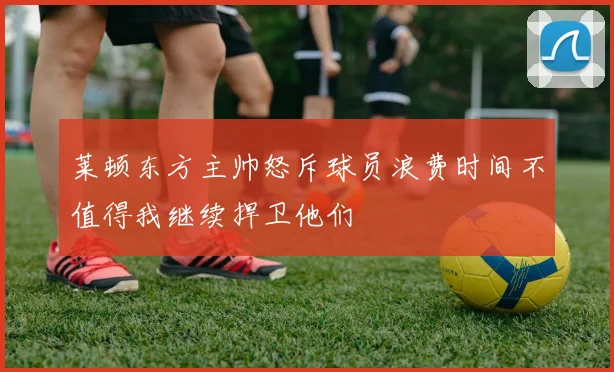 莱顿东方主帅怒斥球员浪费时间不值得我继续捍卫他们