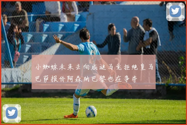 小蜘蛛未来去向成谜马竞拒绝皇马巴萨报价阿森纳巴黎也在争夺