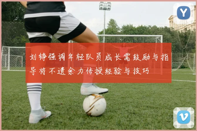 刘铮强调年轻队员成长需鼓励与指导将不遗余力传授经验与技巧