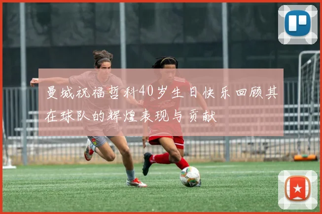 曼城祝福哲科40岁生日快乐回顾其在球队的辉煌表现与贡献