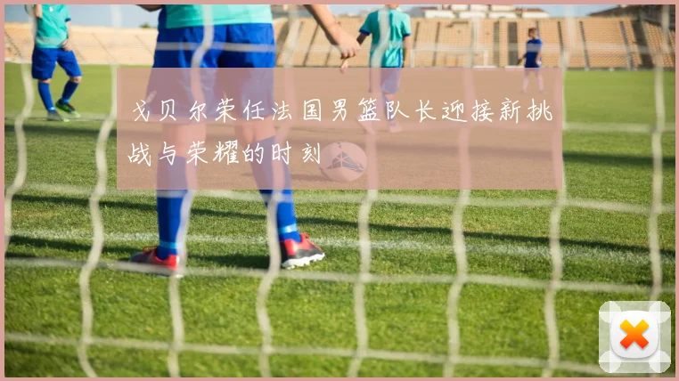 戈贝尔荣任法国男篮队长迎接新挑战与荣耀的时刻