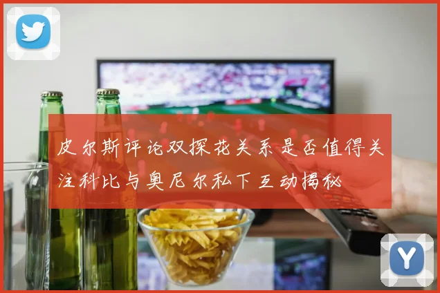 皮尔斯评论双探花关系是否值得关注科比与奥尼尔私下互动揭秘