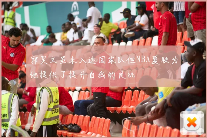 郭昊文虽未入选国家队但NBA夏联为他提供了提升自我的良机
