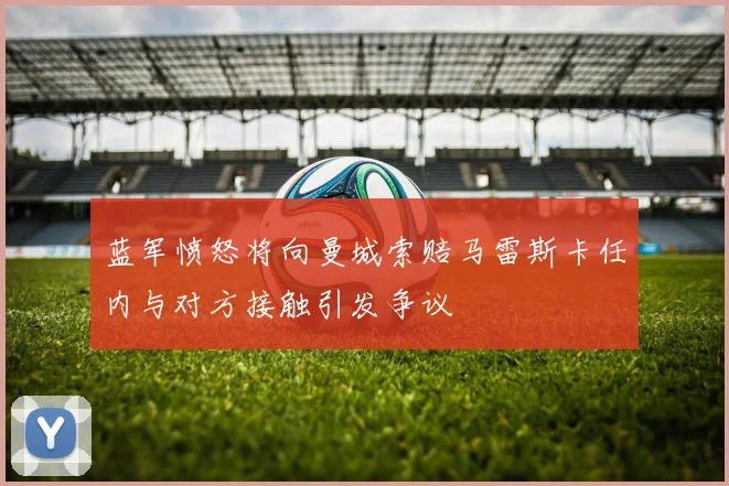 蓝军愤怒将向曼城索赔马雷斯卡任内与对方接触引发争议