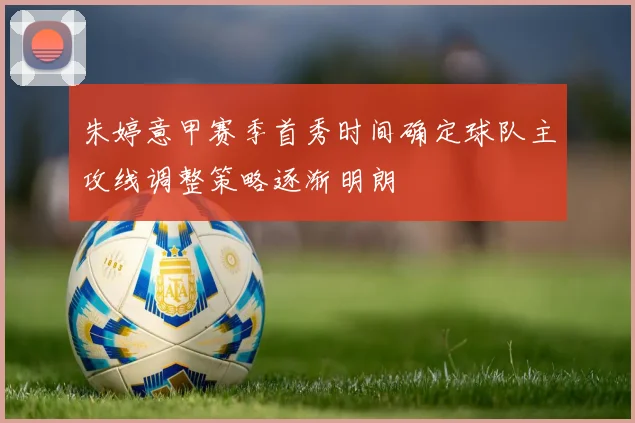 朱婷意甲赛季首秀时间确定球队主攻线调整策略逐渐明朗