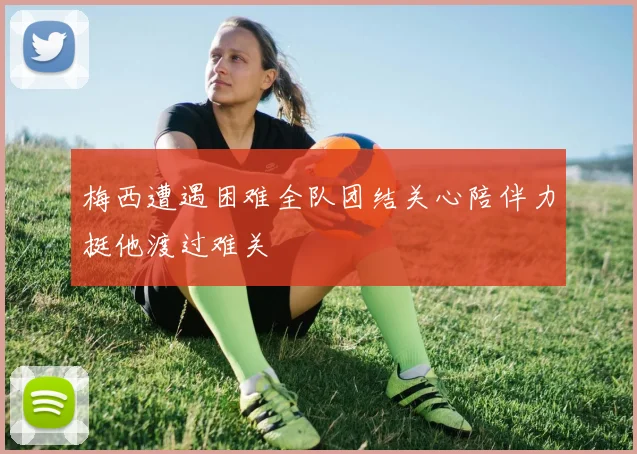 梅西遭遇困难全队团结关心陪伴力挺他渡过难关