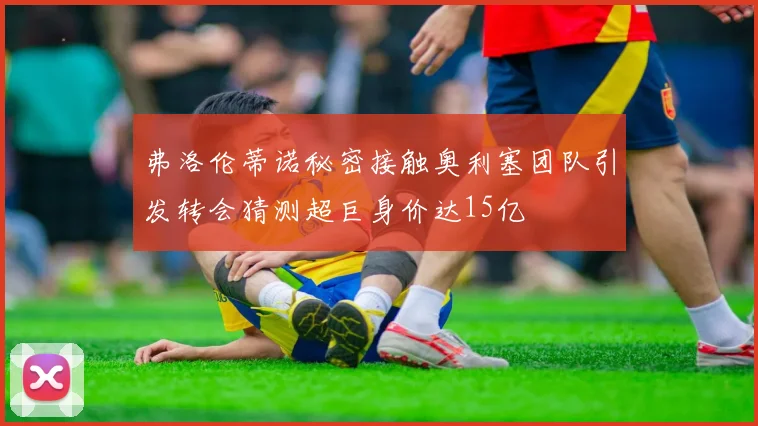 弗洛伦蒂诺秘密接触奥利塞团队引发转会猜测超巨身价达15亿