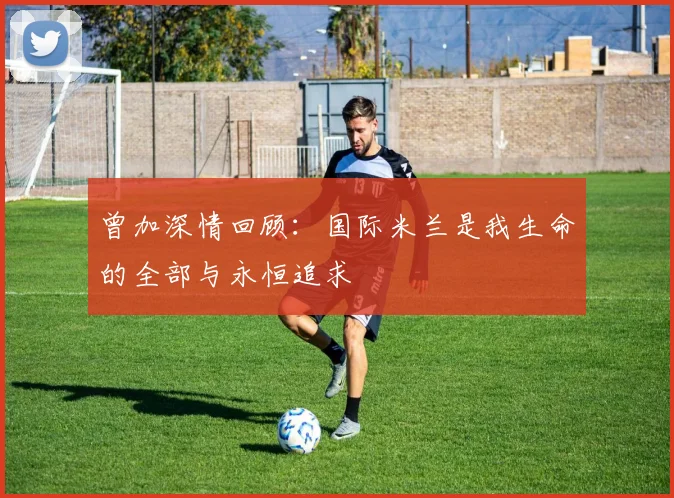 曾加深情回顾：国际米兰是我生命的全部与永恒追求