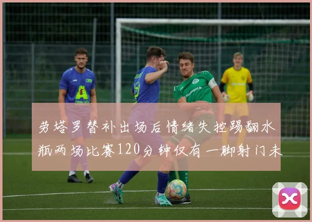 劳塔罗替补出场后情绪失控踢翻水瓶两场比赛120分钟仅有一脚射门未能进球