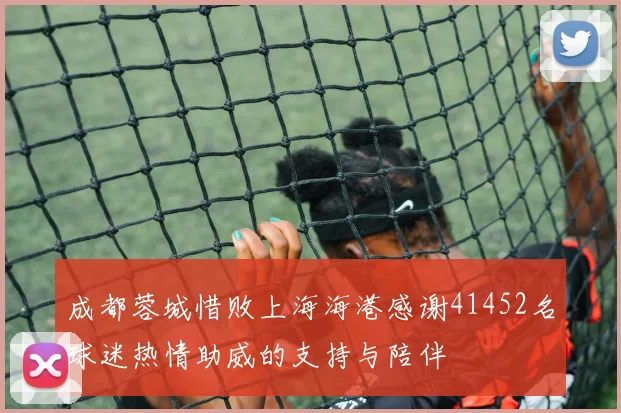 成都蓉城惜败上海海港感谢41452名球迷热情助威的支持与陪伴