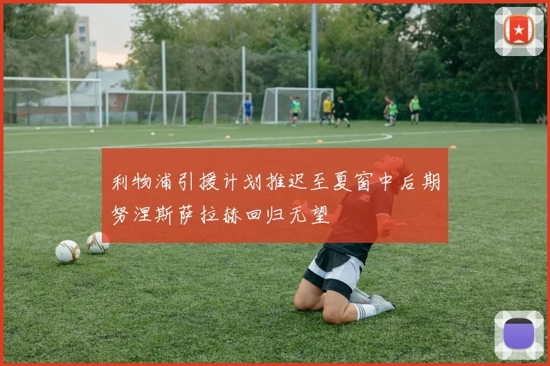 利物浦引援计划推迟至夏窗中后期努涅斯萨拉赫回归无望