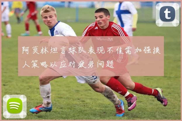 阿莫林坦言球队表现不佳需加强换人策略以应对疲劳问题