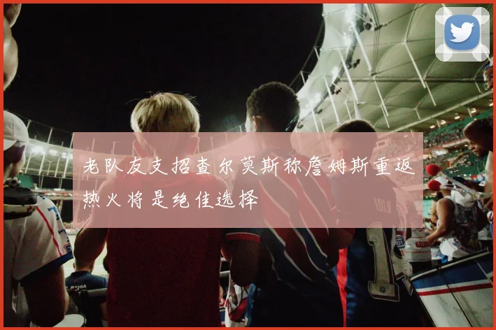 老队友支招查尔莫斯称詹姆斯重返热火将是绝佳选择