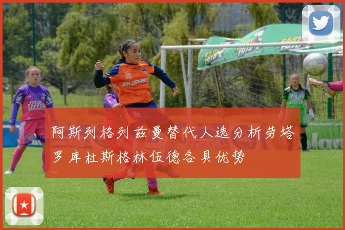 阿斯列格列兹曼替代人选分析劳塔罗库杜斯格林伍德各具优势