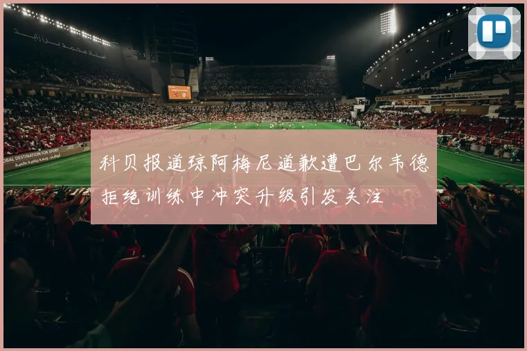科贝报道琼阿梅尼道歉遭巴尔韦德拒绝训练中冲突升级引发关注