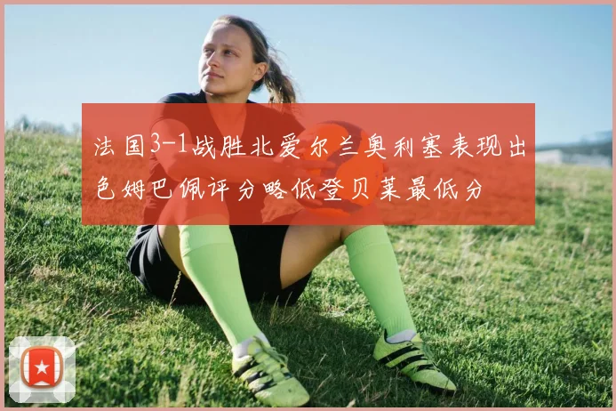 法国3-1战胜北爱尔兰奥利塞表现出色姆巴佩评分略低登贝莱最低分