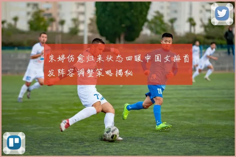朱婷伤愈归来状态回暖中国女排首发阵容调整策略揭秘