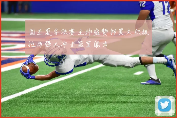 国王夏季联赛主帅盛赞郭昊文积极性与强大冲击篮筐能力