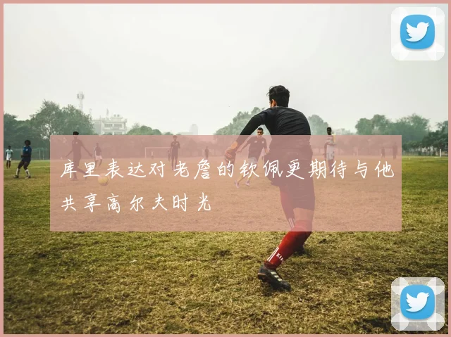 库里表达对老詹的钦佩更期待与他共享高尔夫时光