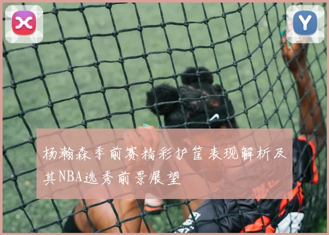 杨瀚森季前赛精彩护筐表现解析及其NBA选秀前景展望