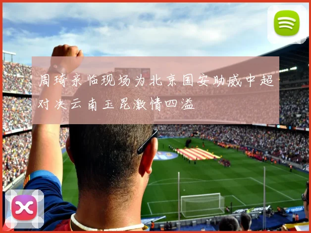 周琦亲临现场为北京国安助威中超对决云南玉昆激情四溢