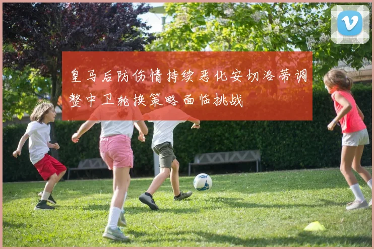 皇马后防伤情持续恶化安切洛蒂调整中卫轮换策略面临挑战