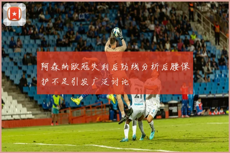 阿森纳欧冠失利后防线分析后腰保护不足引发广泛讨论