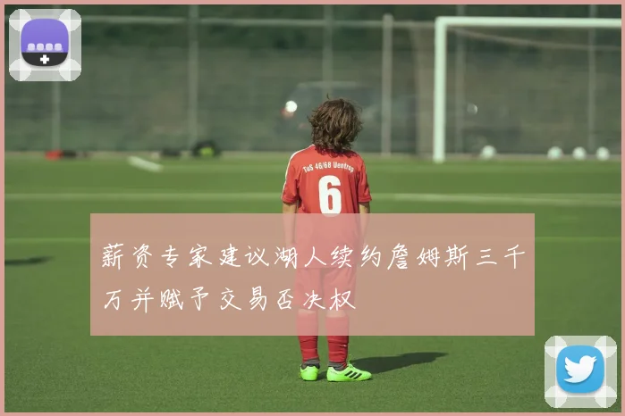 薪资专家建议湖人续约詹姆斯三千万并赋予交易否决权