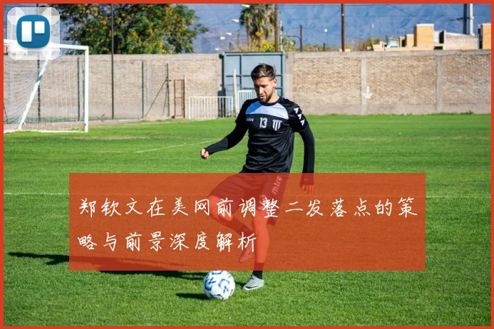 郑钦文在美网前调整二发落点的策略与前景深度解析