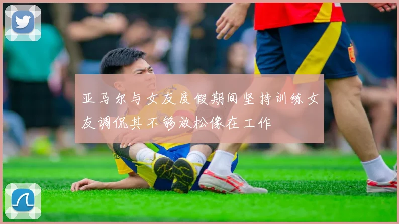 亚马尔与女友度假期间坚持训练女友调侃其不够放松像在工作